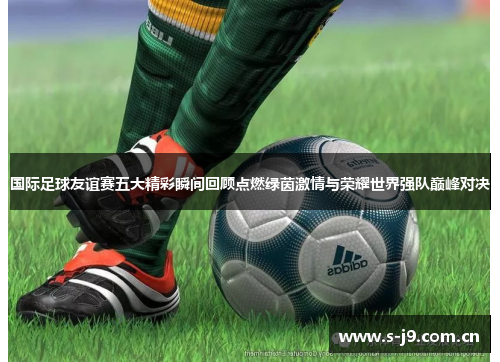 国际足球友谊赛五大精彩瞬间回顾点燃绿茵激情与荣耀世界强队巅峰对决